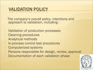 The company’s overall policy, intentions and 
approach to validation, including : 
 Validation of production processes 
 Cleaning procedures 
 Analytical methods 
 In-process control test procedures 
 Computerized systems 
 Persons responsible for design, review, approval 
 Documentation of each validation phase 
44 
 