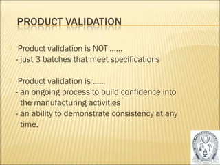  Product validation is NOT …… 
- just 3 batches that meet specifications 
 Product validation is …… 
- an ongoing process to build confidence into 
the manufacturing activities 
- an ability to demonstrate consistency at any 
time. 
45 
 