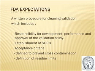 A written procedure for cleaning validation 
which includes : 
 Responsibility for development, performance and 
approval of the validation study. 
 Establishment of SOP’s 
 Acceptance criteria 
- defined to prevent cross contamination 
- definition of residue limits 
47 
 