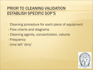  Cleaning procedure for each piece of equipment 
- Flow charts and diagrams 
- Cleaning agents, concentration, volume 
- Frequency 
- time left ‘dirty’ 
48 
 