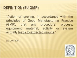 “Action of proving, in accordance with the 
principles of Good Manufacturing Practice 
(GMP), that any procedure, process, 
equipment, material, activity or system 
actually leads to expected results.” 
(EU GMP 1997) 
5 
 