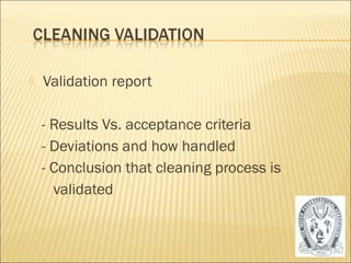  Validation report 
- Results Vs. acceptance criteria 
- Deviations and how handled 
- Conclusion that cleaning process is 
validated 
50 
 