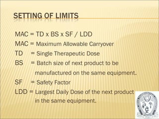 MAC = TD x BS x SF / LDD 
MAC = Maximum Allowable Carryover 
TD = Single Therapeutic Dose 
BS = Batch size of next product to be 
manufactured on the same equipment. 
SF = Safety Factor 
LDD = Largest Daily Dose of the next product 
in the same equipment. 
54 
 