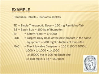 Ranitidine Tablets - Ibuprofen Tablets 
TD = Single Therapeutic Dose = 150 mg Ranitidine-Tab 
BS = Batch Size = 100 kg of Ibuprofen 
SF = Safety Factor = 1/1000 
LDD = Largest Daily Dose of the next product in the same 
equipment = 200 mg X 5 tablets of Ibuprofen 
MAC = Max Allowable Carryover = 150 X 100 X 1000 x 
1000 X 1/1000 X 1/1000 
i.e 15000 mg in 100 kg Batch size 
i.e 150 mg in 1 kg = 150 ppm 
55 
 