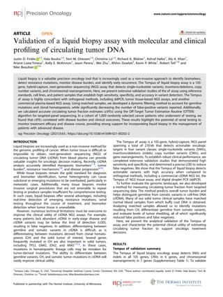 ARTICLE OPEN
Validation of a liquid biopsy assay with molecular and clinical
proﬁling of circulating tumor DNA
Justin D. Finkle 1,3
, Hala Boulos1,3
, Terri M. Driessen1,3
, Christine Lo1,3
, Richard A. Blidner1
, Ashraf Hafez1
, Aly A. Khan1
,
Ariane Lozac’hmeur1
, Kelly E. McKinnon1
, Jason Perera1
, Wei Zhu1
, Afshin Dowlati2
, Kevin P. White1
, Robert Tell1 ✉ and
Nike Beaubier 1 ✉
Liquid biopsy is a valuable precision oncology tool that is increasingly used as a non-invasive approach to identify biomarkers,
detect resistance mutations, monitor disease burden, and identify early recurrence. The Tempus xF liquid biopsy assay is a 105-
gene, hybrid-capture, next-generation sequencing (NGS) assay that detects single-nucleotide variants, insertions/deletions, copy
number variants, and chromosomal rearrangements. Here, we present extensive validation studies of the xF assay using reference
standards, cell lines, and patient samples that establish high sensitivity, speciﬁcity, and accuracy in variant detection. The Tempus
xF assay is highly concordant with orthogonal methods, including ddPCR, tumor tissue-based NGS assays, and another
commercial plasma-based NGS assay. Using matched samples, we developed a dynamic ﬁltering method to account for germline
mutations and clonal hematopoiesis, while signiﬁcantly decreasing the number of false-positive variants reported. Additionally,
we calculated accurate circulating tumor fraction estimates (ctFEs) using the Off-Target Tumor Estimation Routine (OTTER)
algorithm for targeted-panel sequencing. In a cohort of 1,000 randomly selected cancer patients who underwent xF testing, we
found that ctFEs correlated with disease burden and clinical outcomes. These results highlight the potential of serial testing to
monitor treatment efﬁcacy and disease course, providing strong support for incorporating liquid biopsy in the management of
patients with advanced disease.
npj Precision Oncology (2021)5:63 ; https://doi.org/10.1038/s41698-021-00202-2
INTRODUCTION
Liquid biopsies are increasingly used as a non-invasive method for
the genomic proﬁling of cancer. When tumor tissue is difﬁcult or
impossible to obtain, next-generation sequencing (NGS) of
circulating tumor DNA (ctDNA) from blood plasma can provide
valuable insights for oncologic decision making. Recently, ctDNA
analysis accurately identiﬁed therapeutic biomarkers1–5
, tumor
burden6
, resistance mechanisms7,8
, and disease progression9,10
.
While tissue biopsies remain the gold standard for diagnosis
and biomarker identiﬁcation, tumor heterogeneity can cause
subclonal or emerging mutations to be overlooked, particularly in
metastatic cases. Additionally, many tissue biopsies involve
invasive surgical procedures that are not amenable to repeat
testing or produce samples insufﬁcient for comprehensive testing.
In such cases, liquid biopsies offer several advantages, including
real-time detection of emerging resistance mutations, serial
testing throughout the course of treatment, and biomarker
detection when tumor tissue is unavailable.
However, numerous technical limitations must be overcome to
improve the clinical utility of ctDNA NGS assays. For example,
many patients lack abundant ctDNA in early-stage disease and
ctDNA variants may be below the limit of detection (LOD),
resulting in false negatives. In addition, differentiating between
germline and somatic variants in ctDNA is difﬁcult, as is
differentiating between mutations derived from clonal hemato-
poiesis (CH) and the solid tumor of interest. Several genes
frequently mutated in CH are also important in solid tumors,
including TP53, GNAS, IDH2, and KRAS11,12
. In these cases,
mutations in hematopoietic lineage cells may be mistaken for
tumor-derived mutations. The ability to differentiate between
germline variants, CH, and somatic tumor mutations in ctDNA will
vastly improve clinical utility.
The Tempus xF assay is a 105-gene, hybrid-capture, NGS panel
spanning a total of 270 kb that detects actionable oncologic
targets in four variant classes: single-nucleotide variants (SNVs),
insertions/deletions (indels), copy number variants (CNVs), and
gene rearrangements. To establish robust clinical performance, we
completed extensive validation studies that demonstrated high
sensitivity and speciﬁcity, and determined a precise LOD to reduce
false negatives. We show that the Tempus xF liquid biopsy detects
actionable variants with high accuracy when compared to
orthogonal methods, including a commercial ctDNA NGS kit, the
Tempus xT NGS tissue assay, and digital droplet PCR (ddPCR).
To further evaluate the genomic landscape, we also developed
a method for measuring circulating tumor fraction from targeted
sequencing data. The method predicts overall tumor burden and
helps distinguish germline from somatic variants in cell-free DNA
(cfDNA). Many of our solid tumor clinical samples have matched
normal blood samples from which buffy coat DNA is obtained.
Analyzing matched samples allowed us to identify mutations
resulting from CH, differentiate germline from somatic variants,
and evaluate levels of tumor shedding, all of which signiﬁcantly
reduced false positives and false negatives.
Here, we present the analytical validation of the Tempus xF
assay and characterize the potential clinical utility of estimating
circulating tumor fraction to support oncologic treatment
decisions.
RESULTS
Tempus xF validation summary
The Tempus xF liquid biopsy oncology assay detects SNVs and
indels in all 105 genes, CNVs in 6 genes, and chromosomal
rearrangements in 7 genes (Supplementary Table 1). To validate
1
Tempus Labs, Chicago, IL, USA. 2
University Hospitals Seidman Cancer Center, Cleveland, OH, USA. 3
These authors contributed equally: Justin D. Finkle, Hala Boulos, Terri M.
Driessen, Christine Lo. ✉email: bob@tempus.com; Nike.Beaubier@tempus.com
www.nature.com/npjprecisiononcology
Published in partnership with The Hormel Institute, University of Minnesota
1234567890():,;
 