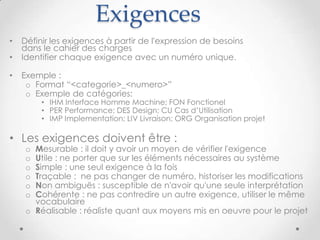 Exemple d'exigences
• [IMP_33210] Le logiciel doit être performant
o Cette exigence n'est pas assez claire : Que veux dire performant ?
o Quel temps de réponse pour quelle fonctionnalité du logiciel ?
o Avec combien d'utilisateurs ? combien d'appels simultanées ?
o Sur quelles machines serveur, client, et quelle bande passante réseau ?
• [FON_33220] L'IHM du logiciel doit être en anglais et en
francais
o Cette exigence n'est pas simple. Elle est à remplacer par plusieurs exigences :
o [FON_33221] L'IHM du logiciel doit être disponible en anglais
o [FON_33222] L'IHM du logiciel doit être disponible en français
o [FON_33223] L'utilisateur peut changer de langue dans l'IHM, par défaut la langue
fournie par le navigateur web est utilisée
9cc-by-sa Jean-Paul Carmona
 