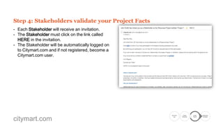 Step 3: invite your Project Stakeholders
- Go to the Stakeholders tab and and click on Add
New.
- Fill in the required information for the Stakeholder
and then Save.
- Repeat this again for each new Stakeholder.
- Each added Stakeholder will appear in the
Stakeholders tab.
- Click on Send Invitation to invite each
Stakeholder.
- The list of Stakeholders shows when each
Stakeholder was last invited and if they have
accepted.
- You can also send Reminders.
- In the Facts tab you can follow the validation of
each single fact.

citymart.com

Go to the
Call

Create
Showcase

Create
Project

Submission
Complete

 