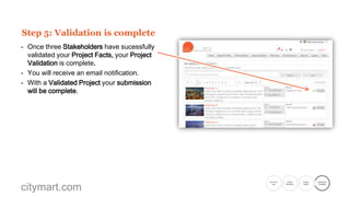 Step 4: Stakeholder validate your Project Facts
- The Stakeholder will be directed to the
Showcase Project page.
- Each Project Fact will be validated by simply
clicking on Validate.
- A pop-up notification will appear after each
validation.
- A final pop-up will confirm that all four facts
have been successfully validated.

citymart.com

Go to the
Call

Create
Showcase

Create
Project

Submission
Complete

 
