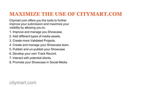 OUR TIPS
- If your solution can solve different
problems in distinct scenarios (e.g. in
health or transport) then it is advisable
to create separate Showcases.
- Always remember that the readers of
your Showcase may not necessarily
be familiarized with the subject matter.
- Even if your solution is a mobile
application, you should consider its full
systemic impact, e.g. by reducing use
of paper maps, more inclusive as it
provides more languages or enabling
citizen participation.

citymart.com

- Engage with the City you are
submitting to by addressing some
specific local issues or using local
examples.
- Provide clear examples of how your
solution is used and how the end-user
is addressed. Reference your success
stories to reinforce your Validated
Projects.

 