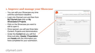 MAXIMIZE THE USE OF CITYMART.COM
Citymart.com offers you the tools to further
improve your submission and maximize your
visibility by allowing you to:
1. Improve and manage you Showcase.
2. Add different types of media assets.
3. Create more Validated Projects.
4. Create and manage your Showcase team.
5. Publish and un-publish your Showcase
6. Develop your own Track Record.
7. Interact with potential clients.
8. Promote your Showcase in Social Media.

citymart.com

 