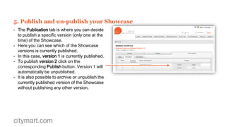 4. Create and manage your Showcase team
- In the Administration tab there are three subtabs: Team, Publication and Track Record.
- In the Team tab you can add your Contacts
and Colleagues to the Showcase Team.
- You can attribute a specific Role to each
member of the Showcase Team.
- Create a team of colleagues and contacts to
collaborate actively on maximising the impact
of your Showcase.
- The Showcase team does not change
between different versions of the showcase.

citymart.com

 