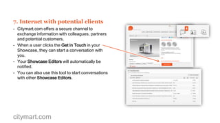 6. Develop your own Track Record
- Citymart.com helps you record and share the
Track Record of your Showcase where you can
see your Validated Projects, Badges and Scores.
- Validated Projects improve your search ranking.
- Badges show your achievements in Citymart.com
Calls for Solutions.
- Scores show your best evaluation results collected
from Citymart.com city juries across the Calls for
Solutions in which you have participated.
- Submit to Calls for Solutions to gain evaluation
Scores and Badges for your Track Record.
- Scores are valuable market feedback provided by
field specialists and local council jury members.
- You can choose which Scores and Badges to
publish but by default, all Badges and all Scores
above 3.0 out of 5.0 are published.

citymart.com

 