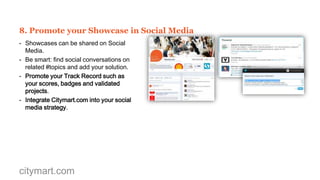 7. Interact with potential clients
- Citymart.com offers a secure channel to
exchange information with colleagues, partners
and potential customers.
- When a user clicks the Get in Touch in your
Showcase, they can start a conversation with
you.
- Your Showcase Editors will automatically be
notified.
- You can also use this tool to start conversations
with other Showcase Editors.

citymart.com

 