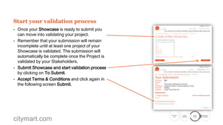 Start your validation process
- Once your Showcase is ready to submit you
can move into validating your project.
- Remember that your submission will remain
incomplete until at least one project of your
Showcase is validated. The submission will
automatically be complete once the Project is
validated by your Stakeholders.
- Submit Showcase and start validation process
by clicking on To Submit.
- Accept Terms & Conditions and click again in
the following screen Submit.

citymart.com

Go to the
Call

Create
Showcase

Create
Project

Submission
Complete

 