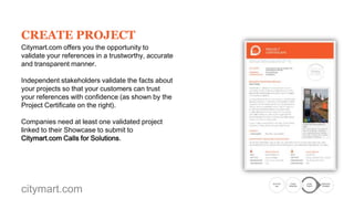 CREATE PROJECT
Citymart.com offers you the opportunity to
validate your references in a trustworthy, accurate
and transparent manner.
Independent stakeholders validate the facts about
your projects so that your customers can trust
your references with confidence (as shown by the
Project Certificate on the right).
Companies need at least one validated project
linked to their Showcase to submit to
Citymart.com Calls for Solutions.

citymart.com

Go to the
Call

Create
Showcase

Create
Project

Submission
Complete

 
