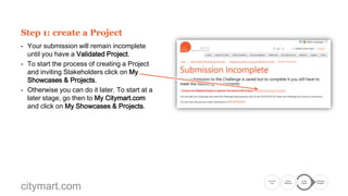 Step 1: create a Project
- Your submission will remain incomplete
until you have a Validated Project.
- To start the process of creating a Project
and inviting Stakeholders click on My
Showcases & Projects.
- Otherwise you can do it later. To start at a
later stage, go then to My Citymart.com
and click on My Showcases & Projects.

citymart.com

Go to the
Call

Create
Showcase

Create
Project

Submission
Complete

 
