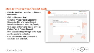 Step 2: write up your Project Facts
- Fill in Project Fact 1 and Fact 2 : Title and
Description.
- Click on Save and Next.
- Complete Project Fact 3: Location by
filling in the City where your Project
takes/took place and select the Country.
- Click again on Save and Next to arrive at
Project Fact 4: Project Stage(s).
- Here select the Project Stage under Type
and the start and end dates.
- Click on Save and Next. And then, to
conclude, click on Finish Wizard.

citymart.com

Go to the
Call

Create
Showcase

Create
Project

Submission
Complete

 