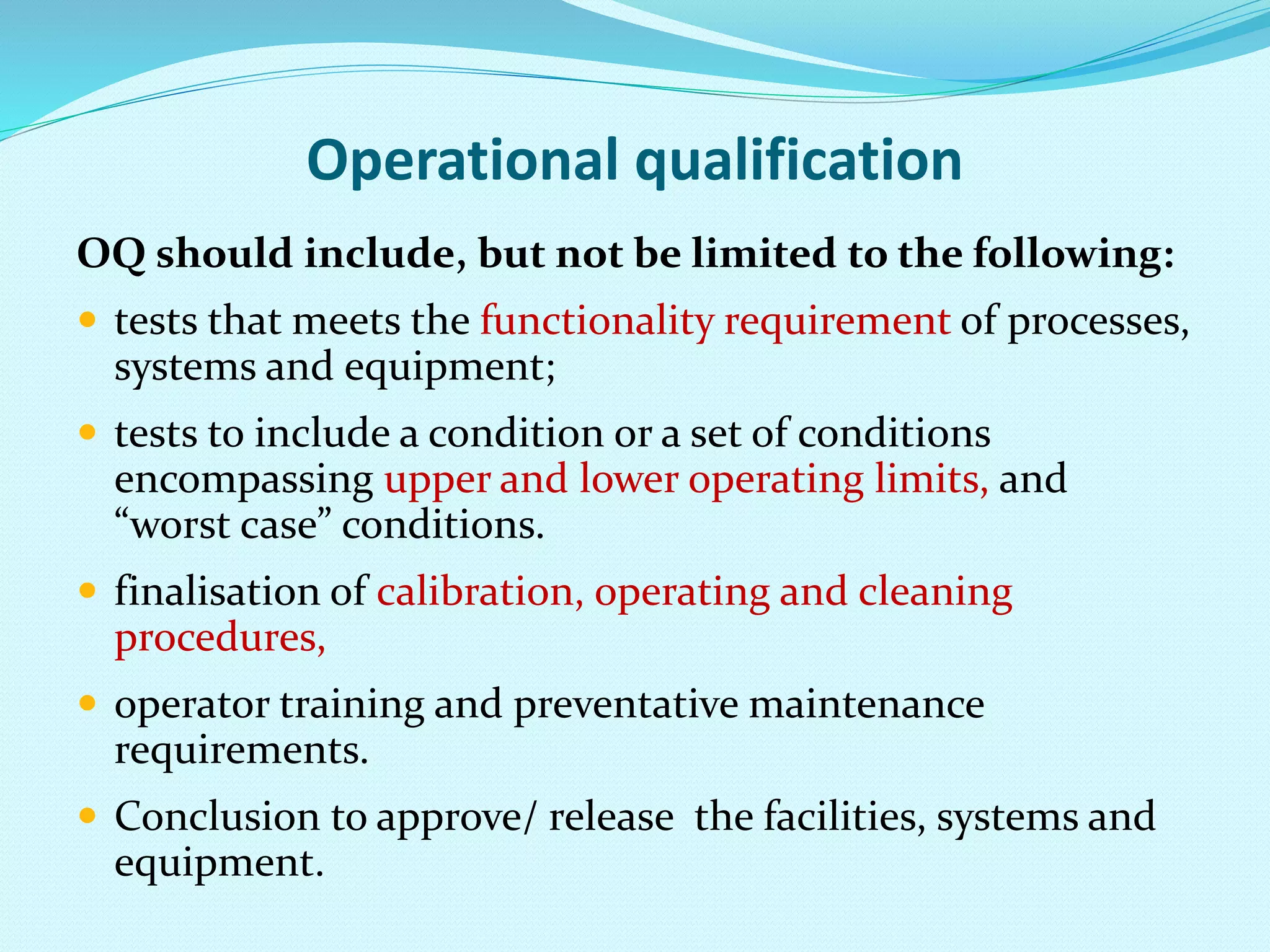 Operational qualification
OQ should include, but not be limited to the following:
 tests that meets the functionality requirement of processes,
systems and equipment;
 tests to include a condition or a set of conditions
encompassing upper and lower operating limits, and
“worst case” conditions.
 finalisation of calibration, operating and cleaning
procedures,
 operator training and preventative maintenance
requirements.
 Conclusion to approve/ release the facilities, systems and
equipment.
 