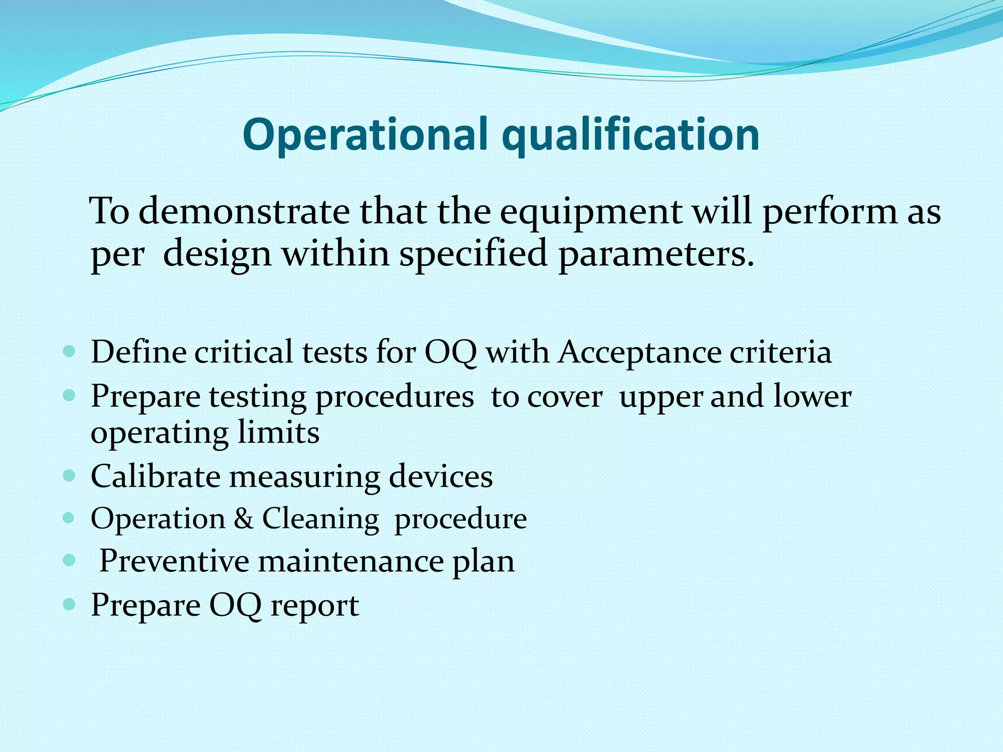 Operational qualification
To demonstrate that the equipment will perform as
per design within specified parameters.
 Define critical tests for OQ with Acceptance criteria
 Prepare testing procedures to cover upper and lower
operating limits
 Calibrate measuring devices
 Operation & Cleaning procedure
 Preventive maintenance plan
 Prepare OQ report
 