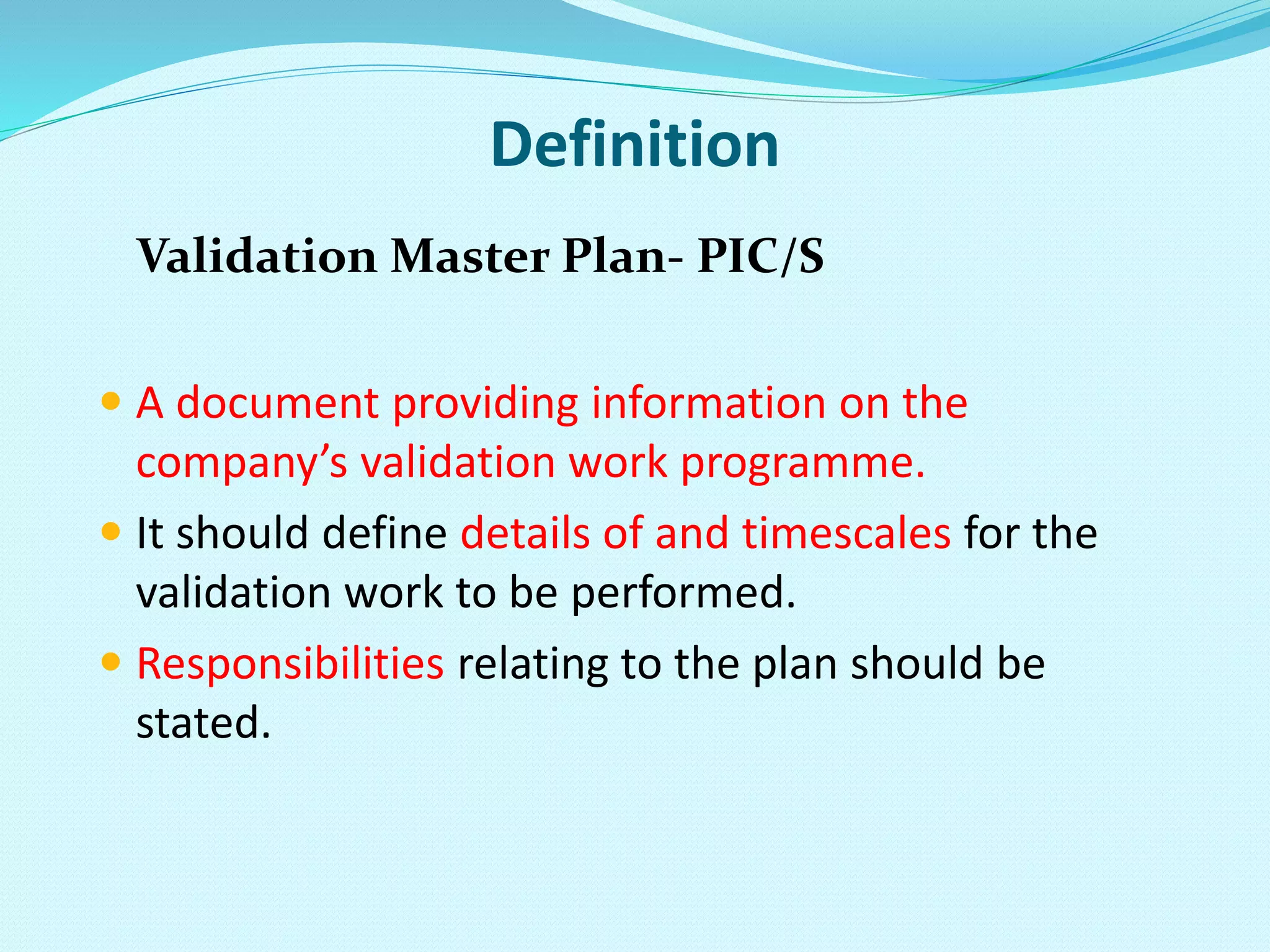 Definition
Validation Master Plan- PIC/S
 A document providing information on the
company’s validation work programme.
 It should define details of and timescales for the
validation work to be performed.
 Responsibilities relating to the plan should be
stated.
 
