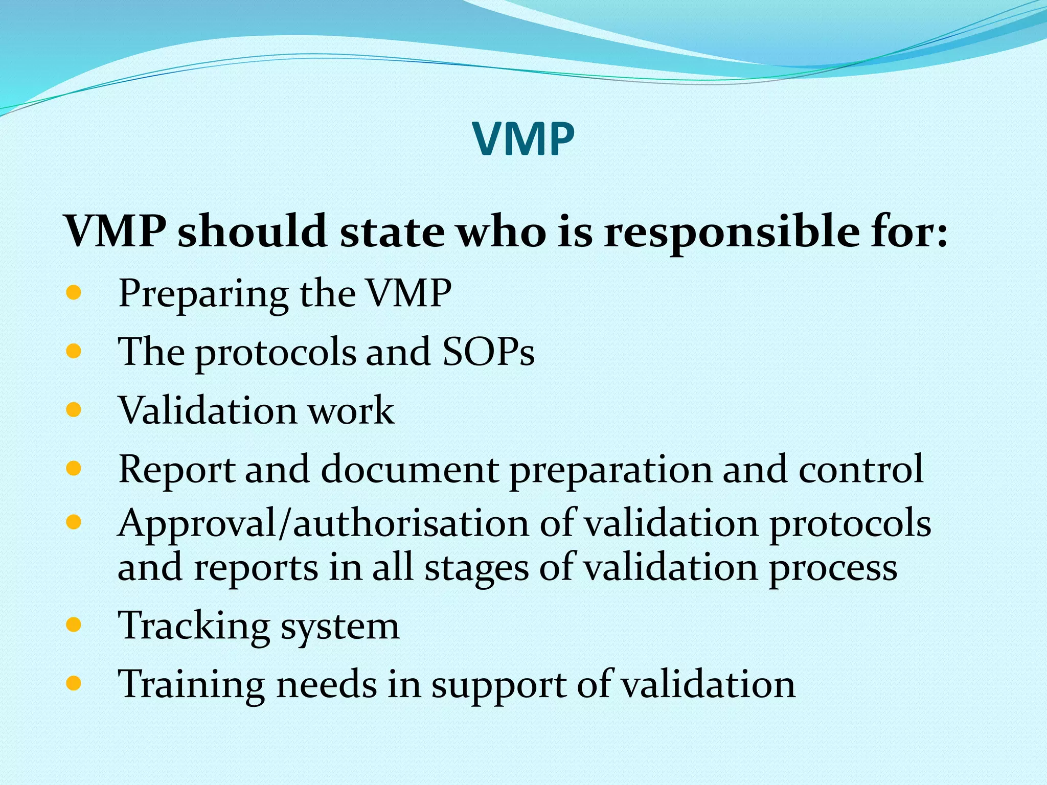 VMP
VMP should state who is responsible for:
 Preparing the VMP
 The protocols and SOPs
 Validation work
 Report and document preparation and control
 Approval/authorisation of validation protocols
and reports in all stages of validation process
 Tracking system
 Training needs in support of validation
 