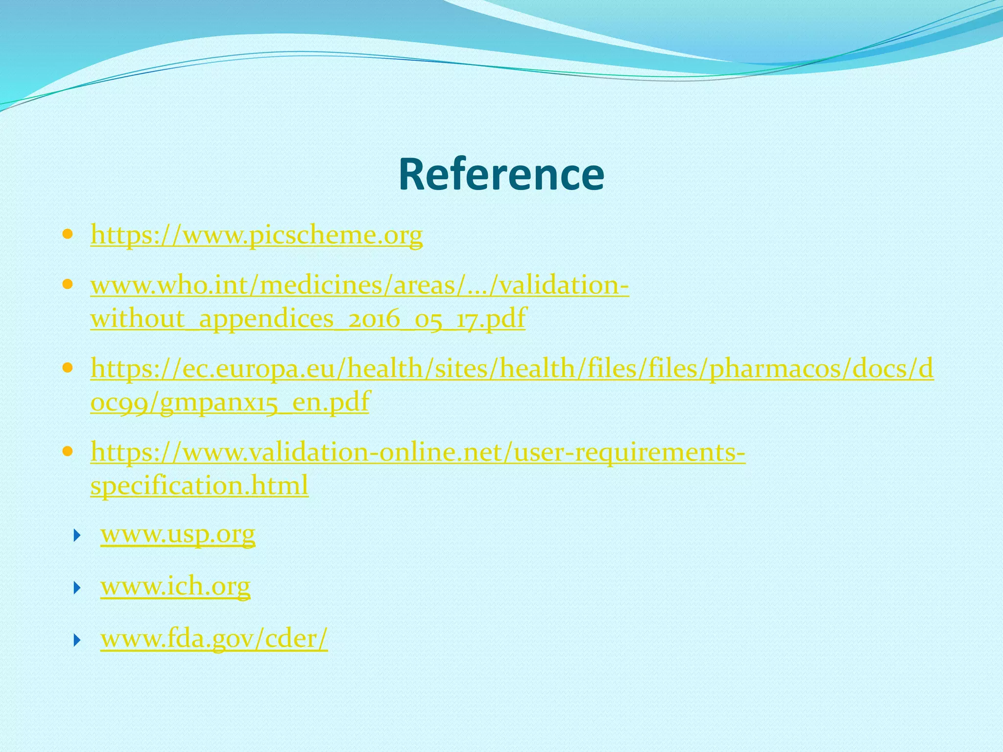 Reference
 https://www.picscheme.org
 www.who.int/medicines/areas/.../validation-
without_appendices_2016_05_17.pdf
 https://ec.europa.eu/health/sites/health/files/files/pharmacos/docs/d
oc99/gmpanx15_en.pdf
 https://www.validation-online.net/user-requirements-
specification.html
 www.usp.org
 www.ich.org
 www.fda.gov/cder/
 