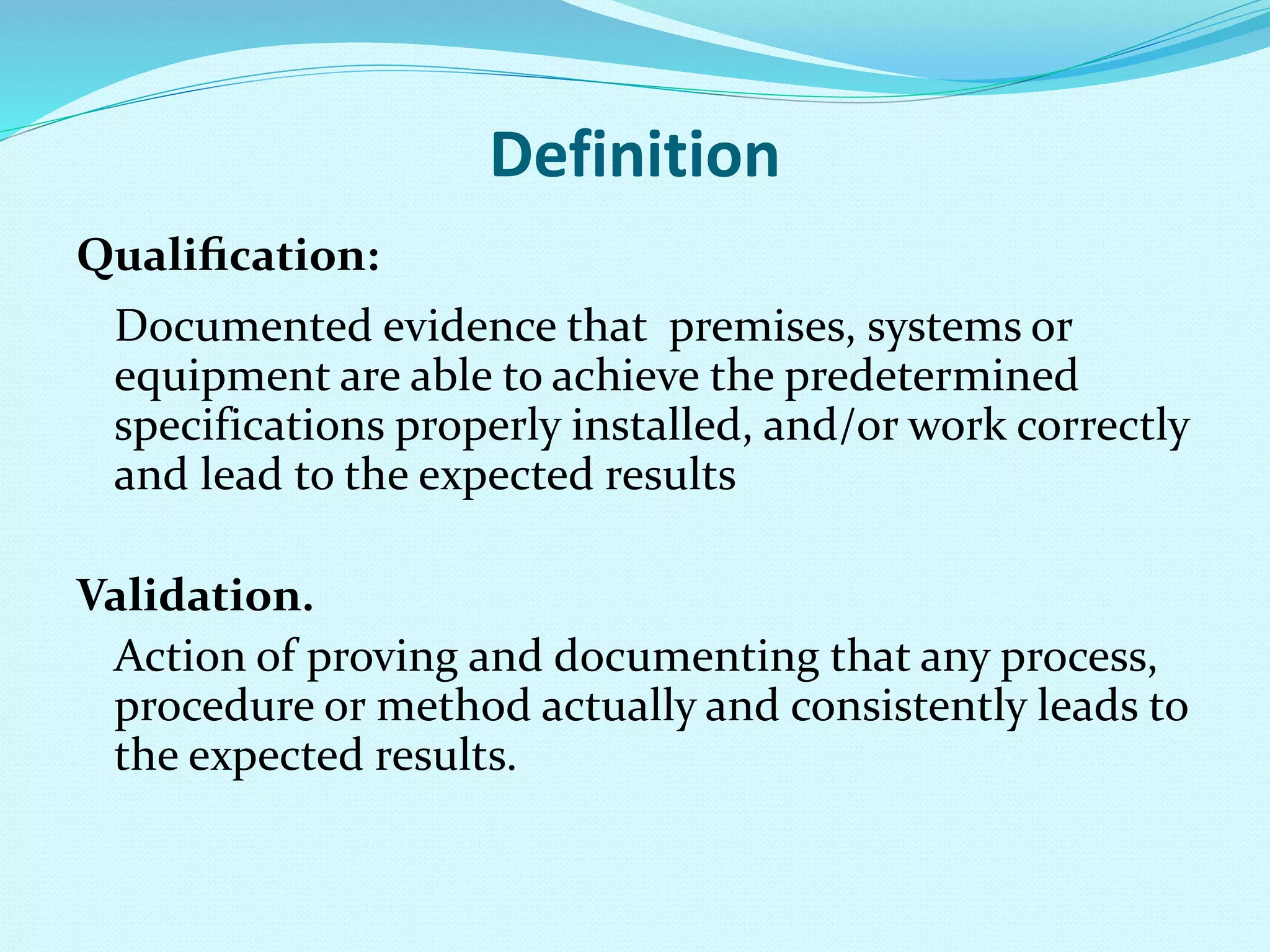 Definition
Qualiﬁcation:
Documented evidence that premises, systems or
equipment are able to achieve the predetermined
specifications properly installed, and/or work correctly
and lead to the expected results
Validation.
Action of proving and documenting that any process,
procedure or method actually and consistently leads to
the expected results.
 