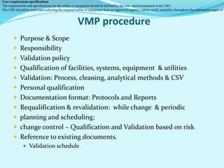 VMP procedure
 Purpose & Scope
 Responsibility
 Validation policy
 Qualification of facilities, systems, equipment & utilities
 Validation: Process, cleaning, analytical methods & CSV
 Personal qualification
 Documentation format: Protocols and Reports
 Requalification & revalidation: while change & periodic
 planning and scheduling;
 change control – Qualification and Validation based on risk
 Reference to existing documents.
 Validation schedule
User requirement specifications
The requirements and specifications for the utility or equipment should be defined by the user and documented in the URS.
The URS should be used when selecting the required utility or equipment from an approved supplier, and to verify suitability throughout the subsequent stages of q
 