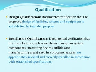 Qualification
 Design Qualiﬁcation: Documented verification that the
proposed design of facilities, systems and equipment is
suitable for the intended purpose.
 Installation Qualiﬁcation: Documented verification that
the installations (such as machines, computer system
components, measuring devices, utilities and
manufacturing areas) used in a processor system are
appropriately selected and correctly installed in accordance
with established speciﬁcations.
 