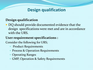 Design qualification
Design qualification
 DQ should provide documented evidence that the
design specifications were met and are in accordance
with the URS.
User requirement specifications :
Consider the following for URS;
 Product Requirements
 Process & Operation Requirements
 Operating Ranges
 GMP, Operation & Safety Requirements
 