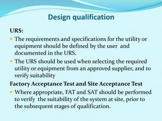 Design qualification
URS:
 The requirements and specifications for the utility or
equipment should be defined by the user and
documented in the URS.
 The URS should be used when selecting the required
utility or equipment from an approved supplier, and to
verify suitability
Factory Acceptance Test and Site Acceptance Test
 Where appropriate, FAT and SAT should be performed
to verify the suitability of the system at site, prior to
the subsequent stages of qualification.
 