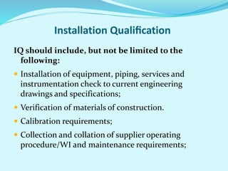 Installation Qualiﬁcation
IQ should include, but not be limited to the
following:
 Installation of equipment, piping, services and
instrumentation check to current engineering
drawings and specifications;
 Verification of materials of construction.
 Calibration requirements;
 Collection and collation of supplier operating
procedure/WI and maintenance requirements;
 