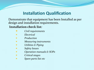 Installation Qualiﬁcation
Demonstrate that equipment has been Installed as per
design and installation requirements.
Installation check list:
 Civil requirements
 Electrical
 Production
 Measuring instruments
 Utilities & Piping
 Safety Issues
 Operation manuals & SOPs
 Critical stages
 Spare parts list etc
 