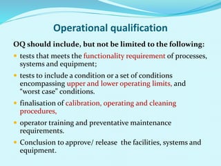 Operational qualification
OQ should include, but not be limited to the following:
 tests that meets the functionality requirement of processes,
systems and equipment;
 tests to include a condition or a set of conditions
encompassing upper and lower operating limits, and
“worst case” conditions.
 finalisation of calibration, operating and cleaning
procedures,
 operator training and preventative maintenance
requirements.
 Conclusion to approve/ release the facilities, systems and
equipment.
 