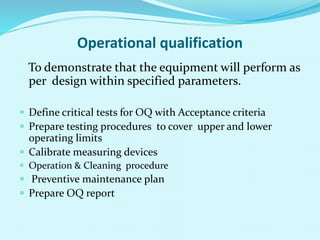 Operational qualification
To demonstrate that the equipment will perform as
per design within specified parameters.
 Define critical tests for OQ with Acceptance criteria
 Prepare testing procedures to cover upper and lower
operating limits
 Calibrate measuring devices
 Operation & Cleaning procedure
 Preventive maintenance plan
 Prepare OQ report
 