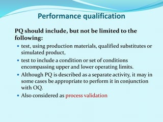 Performance qualification
PQ should include, but not be limited to the
following:
 test, using production materials, qualified substitutes or
simulated product,
 test to include a condition or set of conditions
encompassing upper and lower operating limits.
 Although PQ is described as a separate activity, it may in
some cases be appropriate to perform it in conjunction
with OQ.
 Also considered as process validation
 