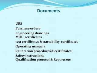 Documents
URS
Purchase orders
Engineering drawings
MOC certificates
test certificates & tractability certificates
Operating manuals
Calibration procedures & certificates
Safety instructions
Qualification protocol & Reports etc
 