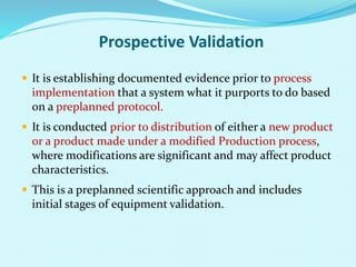 Prospective Validation
 It is establishing documented evidence prior to process
implementation that a system what it purports to do based
on a preplanned protocol.
 It is conducted prior to distribution of either a new product
or a product made under a modified Production process,
where modifications are significant and may affect product
characteristics.
 This is a preplanned scientific approach and includes
initial stages of equipment validation.
 