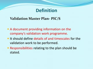 Definition
Validation Master Plan- PIC/S
 A document providing information on the
company’s validation work programme.
 It should define details of and timescales for the
validation work to be performed.
 Responsibilities relating to the plan should be
stated.
 