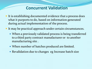 Concurrent Validation
 It is establishing documented evidence that a process does
what it purports to do, based on information generated
during actual implementation of the process.
 It may be practical approach under certain circumstances.
 When a previously validated process is being transferred
to a third party contract manufacturer or to another
manufacturing site .
 When number of batches produced are limited.
 Revalidation due to changes eg Increase batch size
 