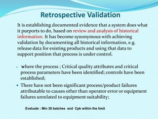 Retrospective Validation
It is establishing documented evidence that a system does what
it purports to do, based on review and analysis of historical
information. It has become synonymous with achieving
validation by documenting all historical information, e.g.
release data for existing products and using that data to
support position that process is under control.
 where the process ; Critical quality attributes and critical
process parameters have been identified; controls have been
established;
 There have not been significant process/product failures
attributable to causes other than operator error or equipment
failures unrelated to equipment suitability;
Evaluate : Min 30 batches and Cpk within the limit
 