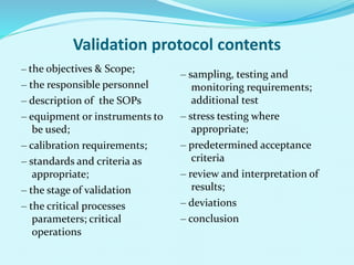 Validation protocol contents
‒ the objectives & Scope;
‒ the responsible personnel
‒ description of the SOPs
‒ equipment or instruments to
be used;
‒ calibration requirements;
‒ standards and criteria as
appropriate;
‒ the stage of validation
‒ the critical processes
parameters; critical
operations
‒ sampling, testing and
monitoring requirements;
additional test
‒ stress testing where
appropriate;
‒ predetermined acceptance
criteria
‒ review and interpretation of
results;
‒ deviations
‒ conclusion
 