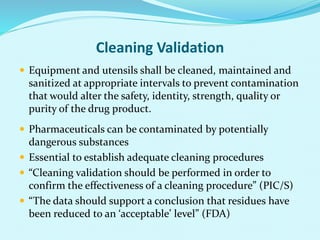 Cleaning Validation
 Equipment and utensils shall be cleaned, maintained and
sanitized at appropriate intervals to prevent contamination
that would alter the safety, identity, strength, quality or
purity of the drug product.
 Pharmaceuticals can be contaminated by potentially
dangerous substances
 Essential to establish adequate cleaning procedures
 “Cleaning validation should be performed in order to
confirm the effectiveness of a cleaning procedure” (PIC/S)
 “The data should support a conclusion that residues have
been reduced to an ‘acceptable’ level” (FDA)
 
