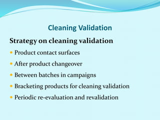 Cleaning Validation
Strategy on cleaning validation
 Product contact surfaces
 After product changeover
 Between batches in campaigns
 Bracketing products for cleaning validation
 Periodic re-evaluation and revalidation
 