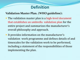 Definition
Validation Master Plan. (WHO guideline):
 The validation master plan is a high-level document
that establishes an umbrella validation plan for the
entire project and summarizes the manufacturer’s
overall philosophy and approach.
 It provides information on the manufacturer’s
validation work programme and deﬁnes details of and
timescales for the validation work to be performed,
including a statement of the responsibilities of those
implementing the plan.
 