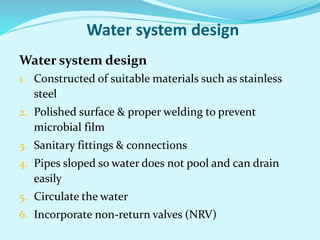 Water system design
Water system design
1. Constructed of suitable materials such as stainless
steel
2. Polished surface & proper welding to prevent
microbial film
3. Sanitary fittings & connections
4. Pipes sloped so water does not pool and can drain
easily
5. Circulate the water
6. Incorporate non-return valves (NRV)
 