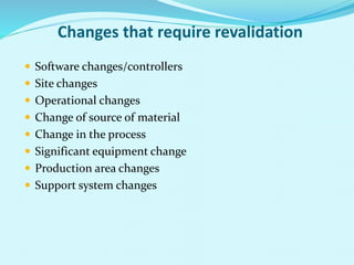 Changes that require revalidation
 Software changes/controllers
 Site changes
 Operational changes
 Change of source of material
 Change in the process
 Significant equipment change
 Production area changes
 Support system changes
 