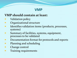 VMP
VMP should contain at least:
 Validation policy
 Organizational structure
 Identifies validation items (products, processes,
systems)
 Summary of facilities, systems, equipment,
processes to be validated
 Documentation format for protocols and reports
 Planning and scheduling
 Change control
 Training requirements
 
