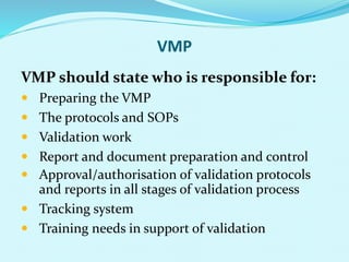 VMP
VMP should state who is responsible for:
 Preparing the VMP
 The protocols and SOPs
 Validation work
 Report and document preparation and control
 Approval/authorisation of validation protocols
and reports in all stages of validation process
 Tracking system
 Training needs in support of validation
 