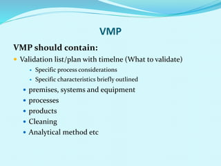 VMP
VMP should contain:
 Validation list/plan with timelne (What to validate)
 Specific process considerations
 Specific characteristics briefly outlined
 premises, systems and equipment
 processes
 products
 Cleaning
 Analytical method etc
 